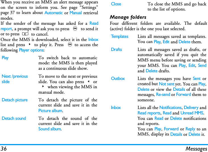 36 MessagesWhen you receive an MMS an alert message appearson the screen to inform you. See page &ldquo;Settings&rdquo;page 37 to learn about Automatic or Manual retrievalmodes. If the sender of the message has asked for a Readreport, a prompt will ask you to press , to send itor to press c to cancel.Once the MMS is downloaded, select it in the Inboxlist and press>to play it. Press ,to access thefollowing Player options:Manage foldersFour different folders are available. The default(active) folder is the one you last selected.PlayTo switch back to automaticmode: the MMS is then playedas a continuous slide show.Next /previousslideTo move to the next or previousslide. You can also press<or>when viewing the MMS inmanual mode.Detach pictureTo detach the picture of thecurrent slide and save it in thePicture album.Detach soundTo detach the sound of thecurrent slide and save it in theSound album.CloseTo close the MMS and go backto the list of options.Te m p l a t e sLists all messages saved as templates.You can Play, Edit and Delete them.DraftsLists all messages saved as drafts, orautomatically saved if you quit theMMS menu before saving or sendingyour MMS. You can Play, Edit, Sendand Delete drafts.OutboxLists the messages you have Sent orcreated but Not sent yet. You can Play,Delete or view the Details of all thesemessages, Re-send or Forward them tosomeone.InboxLists all the Notifications, Delivery andRead reports, Read and Unread MMS.You can Read or Delete notificationsand reports.You can Play, Forward or Reply to anMMS, display its Details or Delete it.