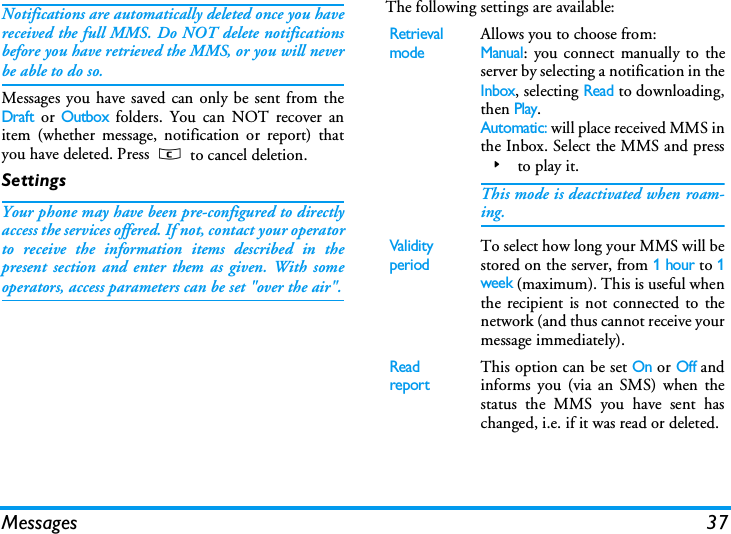 Messages 37Notifications are automatically deleted once you havereceived the full MMS. Do NOT delete notificationsbefore you have retrieved the MMS, or you will neverbe able to do so.Messages you have saved can only be sent from theDraft or Outbox folders. You can NOT recover anitem (whether message, notification or report) thatyou have deleted. Press c to cancel deletion.SettingsYour phone may have been pre-configured to directlyaccess the services offered. If not, contact your operatorto receive the information items described in thepresent section and enter them as given. With someoperators, access parameters can be set "over the air".The following settings are available:Retrieval modeAllows you to choose from:Manual: you connect manually to theserver by selecting a notification in theInbox, selecting Read to downloading,then Play.Automatic: will place received MMS inthe Inbox. Select the MMS and press> to play it.This mode is deactivated when roam-ing.Validi ty periodTo select how long your MMS will bestored on the server, from 1 hour to 1week (maximum). This is useful whenthe recipient is not connected to thenetwork (and thus cannot receive yourmessage immediately).Read reportThis option can be set On or Off andinforms you (via an SMS) when thestatus the MMS you have sent haschanged, i.e. if it was read or deleted.