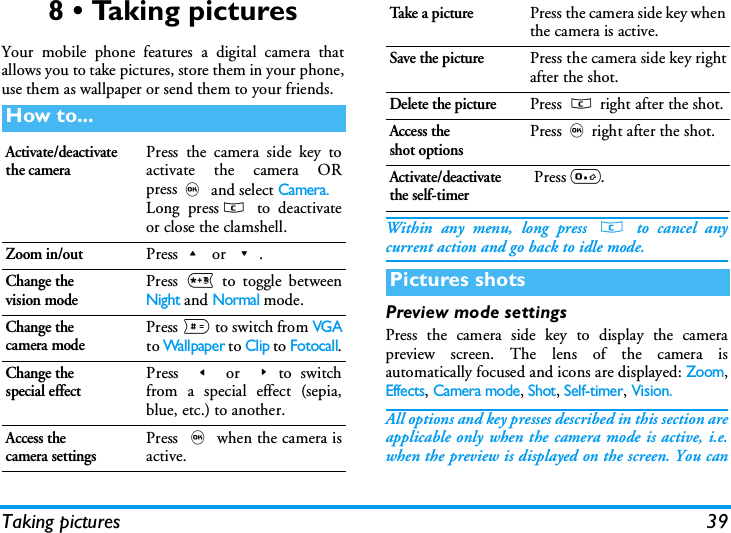 Taking pictures 398 &bull; Taking picturesYour mobile phone features a digital camera thatallows you to take pictures, store them in your phone,use them as wallpaper or send them to your friends.Within any menu, long press c to cancel anycurrent action and go back to idle mode.Preview mode settingsPress the camera side key to display the camerapreview screen. The lens of the camera isautomatically focused and icons are displayed: Zoom,Effects, Camera mode, Shot, Self-timer, Vision.All options and key presses described in this section areapplicable only when the camera mode is active, i.e.when the preview is displayed on the screen. You canHow to...Activate/deactivate the cameraPress the camera side key toactivate the camera ORpress, and select Camera.Long pressc to deactivateor close the clamshell.Zoom in/outPress+ or -.Change thevision modePress * to toggle betweenNight and Normal mode.Change thecamera modePress # to switch from VGAto Wallpaper to Clip to Fotocall.Change thespecial effectPress < or >to switchfrom a special effect (sepia,blue, etc.) to another.Access thecamera settingsPress , when the camera isactive.Ta ke  a  p i c t u r ePress the camera side key whenthe camera is active.Save the picturePress the camera side key rightafter the shot.Delete the picturePress c right after the shot.Access theshot optionsPress,right after the shot.Activate/deactivate the self-timer Press 0.Pictures shots