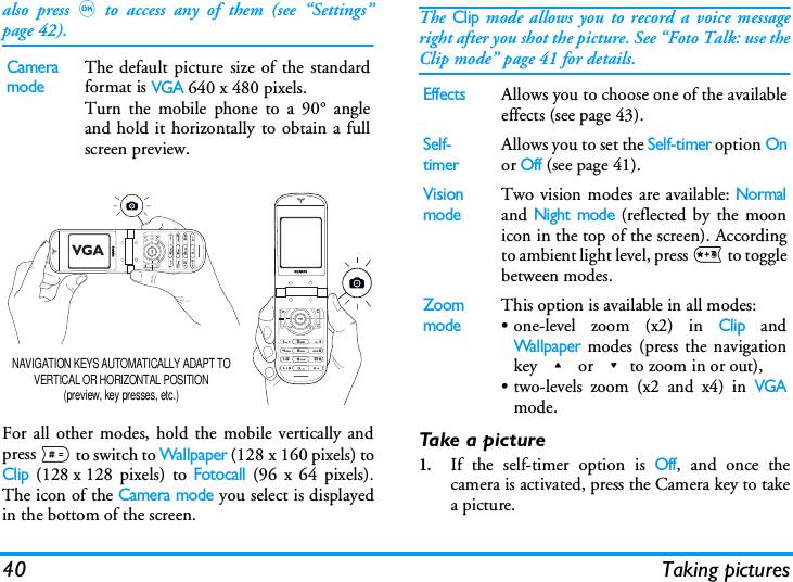 40 Taking picturesalso press,to access any of them (see &ldquo;Settings&rdquo;page 42).For all other modes, hold the mobile vertically andpress # to switch to Wallpaper (128 x 160 pixels) toClip (128 x 128 pixels) to Fotocall (96 x 64 pixels).The icon of the Camera mode you select is displayedin the bottom of the screen. The Clip mode allows you to record a voice messageright after you shot the picture. See &ldquo;Foto Talk: use theClip mode&rdquo; page 41 for details.Take a picture1.If the self-timer option is Off, and once thecamera is activated, press the Camera key to takea picture.Camera modeThe default picture size of the standardformat is VGA 640 x 480 pixels.Turn the mobile phone to a 90&deg; angleand hold it horizontally to obtain a fullscreen preview.NAVIGATION KEYS AUTOMATICALLY ADAPT TO VERTICAL OR HORIZONTAL POSITION (preview, key presses, etc.)VGAEffectsAllows you to choose one of the availableeffects (see page 43).Self-timerAllows you to set the Self-timer option Onor Off (see page 41).Vision modeTwo vision modes are available: Normaland Night mode (reflected by the moonicon in the top of the screen). Accordingto ambient light level, press * to togglebetween modes.Zoom modeThis option is available in all modes: &bull; one-level zoom (x2) in Clip andWallpaper modes (press the navigationkey + or -to zoom in or out),&bull; two-levels zoom (x2 and x4) in VGAmode.
