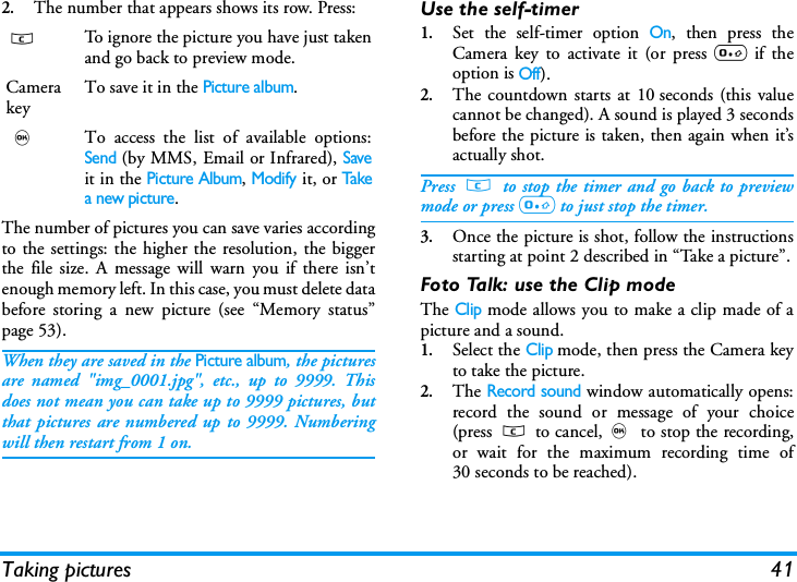 Taking pictures 412.The number that appears shows its row. Press:The number of pictures you can save varies accordingto the settings: the higher the resolution, the biggerthe file size. A message will warn you if there isn&rsquo;tenough memory left. In this case, you must delete databefore storing a new picture (see &ldquo;Memory status&rdquo;page 53).When they are saved in the Picture album, the picturesare named "img_0001.jpg", etc., up to 9999. Thisdoes not mean you can take up to 9999 pictures, butthat pictures are numbered up to 9999. Numberingwill then restart from 1 on.Use the self-timer1.Set the self-timer option On, then press theCamera key to activate it (or press 0 if theoption is Off).2.The countdown starts at 10 seconds (this valuecannot be changed). A sound is played 3 secondsbefore the picture is taken, then again when it&rsquo;sactually shot.Press c to stop the timer and go back to previewmode or press 0 to just stop the timer.3.Once the picture is shot, follow the instructionsstarting at point 2 described in &ldquo;Take a picture&rdquo;.Foto Talk: use the Clip modeThe Clip mode allows you to make a clip made of apicture and a sound.1.Select the Clip mode, then press the Camera keyto take the picture.2.The Record sound window automatically opens:record the sound or message of your choice(press c to cancel,, to stop the recording,or wait for the maximum recording time of30 seconds to be reached).cTo ignore the picture you have just takenand go back to preview mode.Camerakey To save it in the Picture album.,To access the list of available options:Send (by MMS, Email or Infrared), Saveit in the Picture Album, Modify it, or Takea new picture.