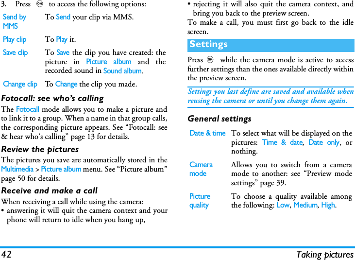 42 Taking pictures3.Press , to access the following options:Fotocall: see who&rsquo;s callingThe Fotocall mode allows you to make a picture andto link it to a group. When a name in that group calls,the corresponding picture appears. See &ldquo;Fotocall: see&amp; hear who&rsquo;s calling&rdquo; page 13 for details.Review the picturesThe pictures you save are automatically stored in theMultimedia > Picture album menu. See &ldquo;Picture album&rdquo;page 50 for details.Receive and make a callWhen receiving a call while using the camera:&bull; answering it will quit the camera context and yourphone will return to idle when you hang up,&bull; rejecting it will also quit the camera context, andbring you back to the preview screen.To make a call, you must first go back to the idlescreen.Press, while the camera mode is active to accessfurther settings than the ones available directly withinthe preview screen.Settings you last define are saved and available whenreusing the camera or until you change them again.General settingsSend by MMSTo Send your clip via MMS.Play clipTo Play it.Save clipTo Save the clip you have created: thepicture in Picture album and therecorded sound in Sound album.Change clipTo  Change the clip you made.SettingsDate &amp; timeTo select what will be displayed on thepictures: Time &amp; date, Date only, ornothing.Camera modeAllows you to switch from a cameramode to another: see &ldquo;Preview modesettings&rdquo; page 39.Picture qualityTo choose a quality available amongthe following: Low, Medium, High.