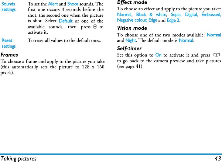 Taking pictures 43FramesTo choose a frame and apply to the picture you take(this automatically sets the picture to 128 x 160pixels).Effect modeTo choose an effect and apply to the picture you take:Normal, Black &amp; white, Sepia, Digital, Embossed,Negative colour, Edge and Edge 2.Vision modeTo choose one of the two modes available: Normaland Night. The default mode is Normal.Self-timerSet this option to On to activate it and press cto go back to the camera preview and take pictures(see page 41).Sounds settingsTo set the Alert and Shoot sounds. Thefirst one occurs 3 seconds before theshot, the second one when the pictureis shot. Select Default or one of theavailable sounds, then press,toactivate it.Reset settingsTo reset all values to the default ones.