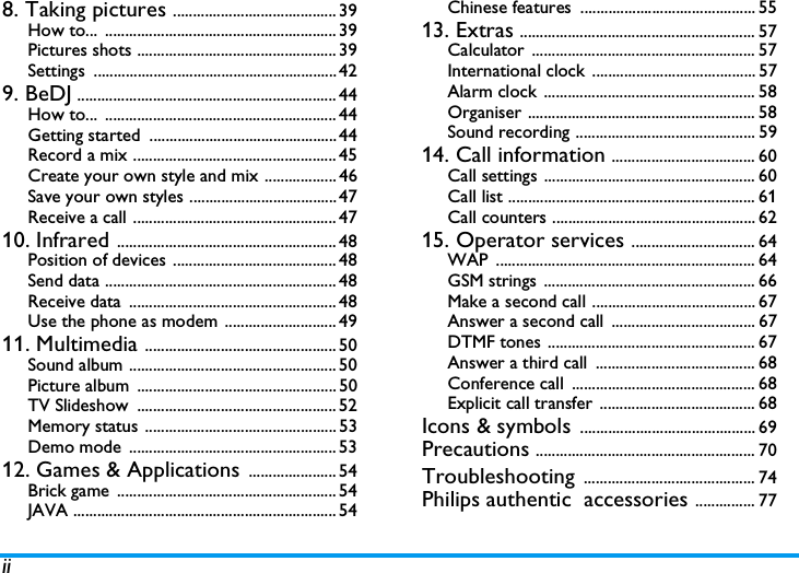 ii8. Taking pictures ......................................... 39How to... .......................................................... 39Pictures shots .................................................. 39Settings ............................................................. 429. BeDJ ................................................................. 44How to... .......................................................... 44Getting started  ............................................... 44Record a mix ................................................... 45Create your own style and mix .................. 46Save your own styles ..................................... 47Receive a call ................................................... 4710. Infrared ....................................................... 48Position of devices ......................................... 48Send data .......................................................... 48Receive data  .................................................... 48Use the phone as modem ............................ 4911. Multimedia ................................................ 50Sound album .................................................... 50Picture album  .................................................. 50TV Slideshow  .................................................. 52Memory status ................................................ 53Demo mode  .................................................... 5312. Games &amp; Applications ...................... 54Brick game  ....................................................... 54JAVA .................................................................. 54Chinese features  ............................................ 5513. Extras ........................................................... 57Calculator ........................................................ 57International clock  ......................................... 57Alarm clock ..................................................... 58Organiser ......................................................... 58Sound recording ............................................. 5914. Call information .................................... 60Call settings ..................................................... 60Call list .............................................................. 61Call counters ................................................... 6215. Operator services ............................... 64WAP ................................................................. 64GSM strings  ..................................................... 66Make a second call ......................................... 67Answer a second call  .................................... 67DTMF tones .................................................... 67Answer a third call  ........................................ 68Conference call  .............................................. 68Explicit call transfer ....................................... 68Icons &amp; symbols ............................................ 69Precautions ....................................................... 70Troubleshooting ........................................... 74Philips authentic  accessories ............... 77
