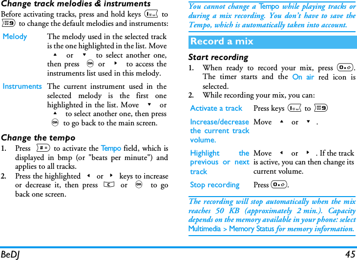 BeDJ 45Change track melodies &amp; instrumentsBefore activating tracks, press and hold keys 1 to9 to change the default melodies and instruments:Change the tempo1.Press  # to activate the Te m p o field, which isdisplayed in bmp (or "beats per minute") andapplies to all tracks.2.Press the highlighted<or>keys to increaseor decrease it, then press c or , to goback one screen.You cannot change a Te m p o while playing tracks orduring a mix recording. You don&rsquo;t have to save theTempo, which is automatically taken into account. Start recording1.When ready to record your mix, press 0.The timer starts and the On air red icon isselected.2.While recording your mix, you can:The recording will stop automatically when the mixreaches 50 KB (approximately 2 min.). Capacitydepends on the memory available in your phone: selectMultimedia > Memory Status for memory information.Melody The melody used in the selected trackis the one highlighted in the list. Move+ or - to select another one,then press ,or > to access theinstruments list used in this melody.Instruments The current instrument used in theselected melody is the first onehighlighted in the list. Move - or+ to select another one, then press,to go back to the main screen.Record a mixActivate a track Press keys 1 to 9Increase/decreasethe current trackvolume.Move + or -.Highlight theprevious or nexttrackMove < or >. If the trackis active, you can then change itscurrent volume.Stop recording Press 0.