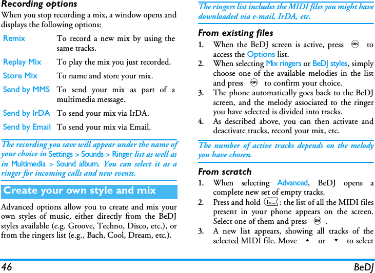 46 BeDJRecording optionsWhen you stop recording a mix, a window opens anddisplays the following options:The recording you save will appear under the name ofyour choice in Settings > Sounds > Ringer list as well asin Multimedia > Sound album. You can select it as aringer for incoming calls and new events.Advanced options allow you to create and mix yourown styles of music, either directly from the BeDJstyles available (e.g. Groove, Techno, Disco, etc.), orfrom the ringers list (e.g., Bach, Cool, Dream, etc.).The ringers list includes the MIDI files you might havedownloaded via e-mail, IrDA, etc.From existing files1.When the BeDJ screen is active, press , toaccess the Options list.2.When selecting Mix ringers or BeDJ styles, simplychoose one of the available melodies in the listand press , to confirm your choice.3.The phone automatically goes back to the BeDJscreen, and the melody associated to the ringeryou have selected is divided into tracks.4.As described above, you can then activate anddeactivate tracks, record your mix, etc.The number of active tracks depends on the melodyyou have chosen.From scratch1.When selecting Advanced, BeDJ opens acomplete new set of empty tracks.2.Press and hold 1: the list of all the MIDI filespresent in your phone appears on the screen.Select one of them and press ,.3.A new list appears, showing all tracks of theselected MIDI file. Move + or - to selectRemix To record a new mix by using thesame tracks.Replay Mix To play the mix you just recorded.Store Mix To name and store your mix.Send by MMS To send your mix as part of amultimedia message.Send by IrDA To send your mix via IrDA. Send by Email To send your mix via Email.Create your own style and mix