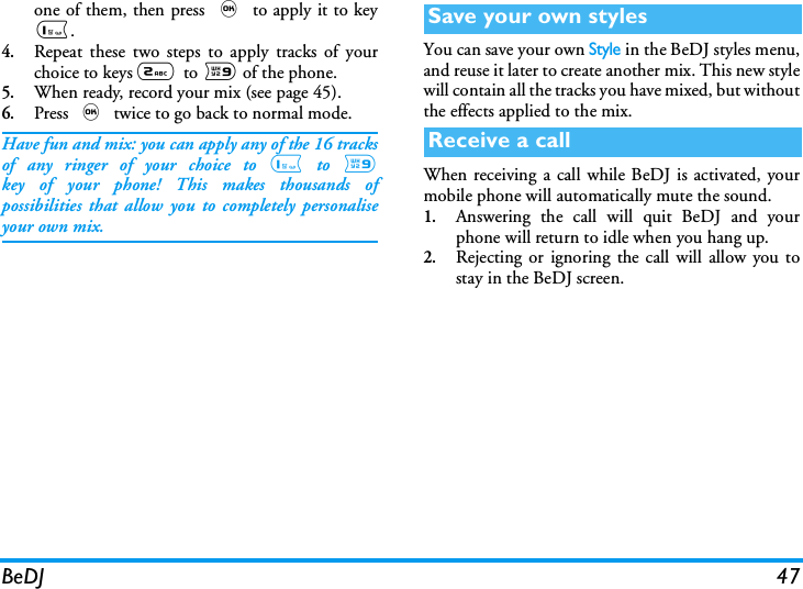 BeDJ 47one of them, then press , to apply it to key1.4.Repeat these two steps to apply tracks of yourchoice to keys 2  to 9 of the phone.5.When ready, record your mix (see page 45).6.Press , twice to go back to normal mode.Have fun and mix: you can apply any of the 16 tracksof any ringer of your choice to 1 to 9key of your phone! This makes thousands ofpossibilities that allow you to completely personaliseyour own mix.You can save your own Style in the BeDJ styles menu,and reuse it later to create another mix. This new stylewill contain all the tracks you have mixed, but withoutthe effects applied to the mix.When receiving a call while BeDJ is activated, yourmobile phone will automatically mute the sound.1.Answering the call will quit BeDJ and yourphone will return to idle when you hang up.2.Rejecting or ignoring the call will allow you tostay in the BeDJ screen.Save your own stylesReceive a call