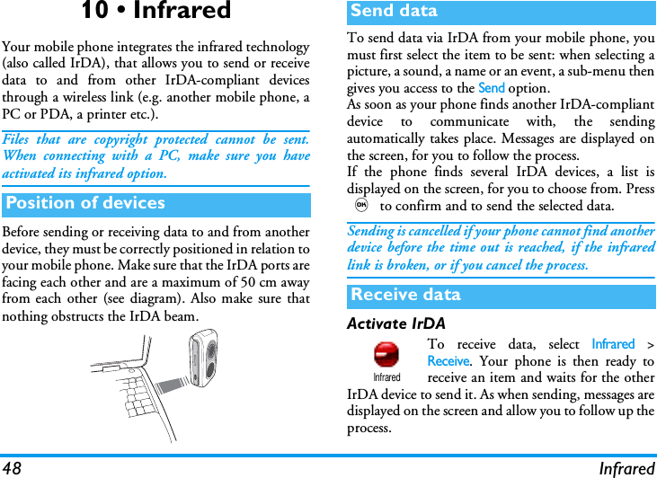 48 Infrared10 &bull; InfraredYour mobile phone integrates the infrared technology(also called IrDA), that allows you to send or receivedata to and from other IrDA-compliant devicesthrough a wireless link (e.g. another mobile phone, aPC or PDA, a printer etc.).Files that are copyright protected cannot be sent.When connecting with a PC, make sure you haveactivated its infrared option.Before sending or receiving data to and from anotherdevice, they must be correctly positioned in relation toyour mobile phone. Make sure that the IrDA ports arefacing each other and are a maximum of 50 cm awayfrom each other (see diagram). Also make sure thatnothing obstructs the IrDA beam.To send data via IrDA from your mobile phone, youmust first select the item to be sent: when selecting apicture, a sound, a name or an event, a sub-menu thengives you access to the Send option.As soon as your phone finds another IrDA-compliantdevice to communicate with, the sendingautomatically takes place. Messages are displayed onthe screen, for you to follow the process.If the phone finds several IrDA devices, a list isdisplayed on the screen, for you to choose from. Press, to confirm and to send the selected data.Sending is cancelled if your phone cannot find anotherdevice before the time out is reached, if the infraredlink is broken, or if you cancel the process.Activate IrDATo receive data, select Infrared >Receive. Your phone is then ready toreceive an item and waits for the otherIrDA device to send it. As when sending, messages aredisplayed on the screen and allow you to follow up theprocess.Position of devicesSend dataReceive dataInfrared