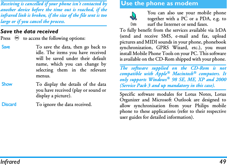 Infrared 49Receiving is cancelled if your phone isn&rsquo;t contacted byanother device before the time out is reached, if theinfrared link is broken, if the size of the file sent is toolarge or if you cancel the process.Save the data receivedPress , to access the following options:You can also use your mobile phonetogether with a PC or a PDA, e.g. tosurf the Internet or send faxes.To fully benefit from the services available via IrDA(send and receive SMS, e-mail and fax, uploadpictures and MIDI sounds in your phone, phonebooksynchronization, GPRS Wizard, etc.), you mustinstall Mobile Phone Tools on your PC. This softwareis available on the CD-Rom shipped with your phone.The software supplied on the CD-Rom is notcompatible with Apple&reg; Macintosh&reg; computers. Itonly supports Windows&reg; 98 SE, ME, XP and 2000(Service Pack 3 and up mandatory in this case).Specific software modules for Lotus Notes, LotusOrganizer and Microsoft Outlook are designed toallow synchronisation from your Philips mobilephone to these applications (refer to their respectiveuser guides for detailed information).SaveTo save the data, then go back toidle. The items you have receivedwill be saved under their defaultname, which you can change byselecting them in the relevantmenus.ShowTo display the details of the datayou have received (play or sound ordisplay a picture).DiscardTo ignore the data received.Use the phone as modemData
