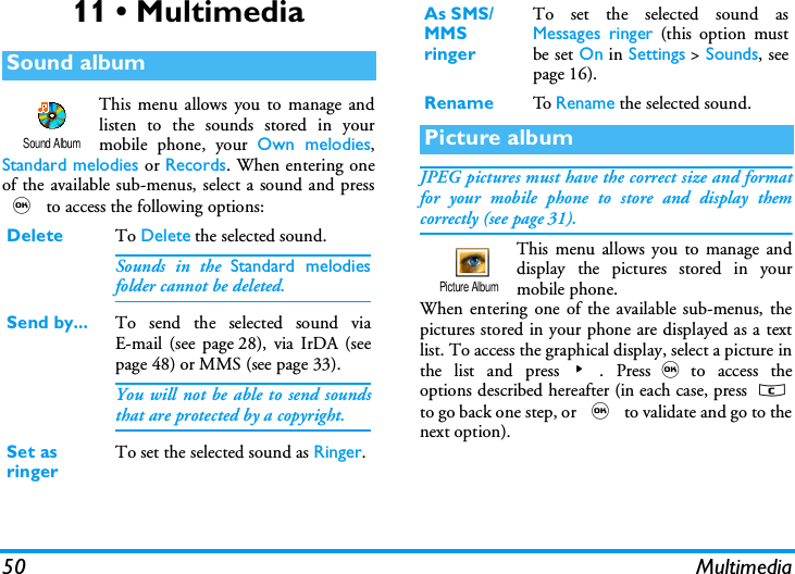 50 Multimedia11 &bull; MultimediaThis menu allows you to manage andlisten to the sounds stored in yourmobile phone, your Own melodies,Standard melodies or Records. When entering oneof the available sub-menus, select a sound and press, to access the following options:JPEG pictures must have the correct size and formatfor your mobile phone to store and display themcorrectly (see page 31).This menu allows you to manage anddisplay the pictures stored in yourmobile phone.When entering one of the available sub-menus, thepictures stored in your phone are displayed as a textlist. To access the graphical display, select a picture inthe list and press>. Press,to access theoptions described hereafter (in each case, press cto go back one step, or , to validate and go to thenext option).Sound albumDelete To Delete the selected sound.Sounds in the Standard melodiesfolder cannot be deleted.Send by... To send the selected sound viaE-mail (see page 28), via IrDA (seepage 48) or MMS (see page 33).You will not be able to send soundsthat are protected by a copyright.Set as ringerTo set the selected sound as Ringer.Sound AlbumAs SMS/MMS ringerTo set the selected sound asMessages ringer (this option mustbe set On in Settings > Sounds, seepage 16).Rename To  Rename the selected sound.Picture albumPicture Album