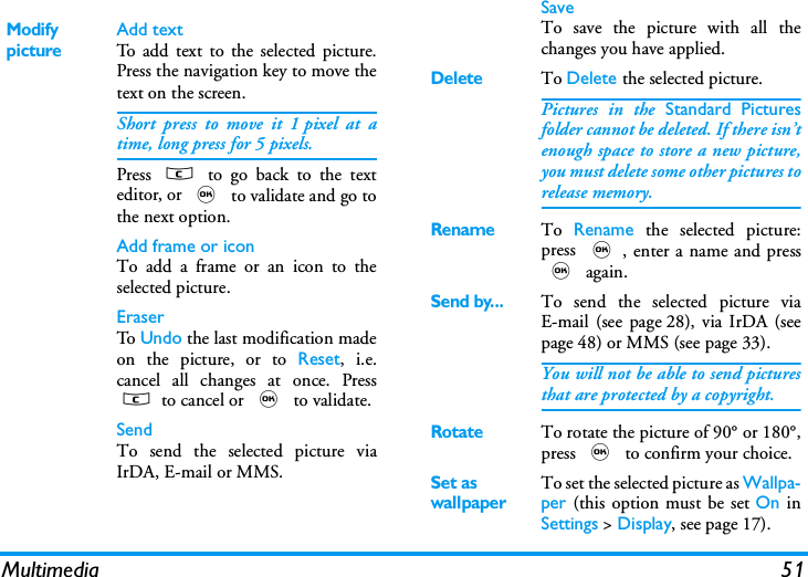 Multimedia 51Modify pictureAdd textTo add text to the selected picture.Press the navigation key to move thetext on the screen.Short press to move it 1 pixel at atime, long press for 5 pixels.Press  c to go back to the texteditor, or , to validate and go tothe next option.Add frame or iconTo add a frame or an icon to theselected picture.EraserTo   Undo the last modification madeon the picture, or to Reset, i.e.cancel all changes at once. Pressc to cancel or , to validate.SendTo send the selected picture viaIrDA, E-mail or MMS.SaveTo save the picture with all thechanges you have applied.DeleteTo Delete the selected picture.Pictures in the Standard Picturesfolder cannot be deleted. If there isn&rsquo;tenough space to store a new picture,you must delete some other pictures torelease memory.RenameTo  Rename the selected picture:press ,, enter a name and press, again.Send by...To send the selected picture viaE-mail (see page 28), via IrDA (seepage 48) or MMS (see page 33).You will not be able to send picturesthat are protected by a copyright.RotateTo rotate the picture of 90&deg; or 180&deg;,press , to confirm your choice.Set as wallpaperTo set the selected picture as Wallpa-per (this option must be set On inSettings > Display, see page 17).