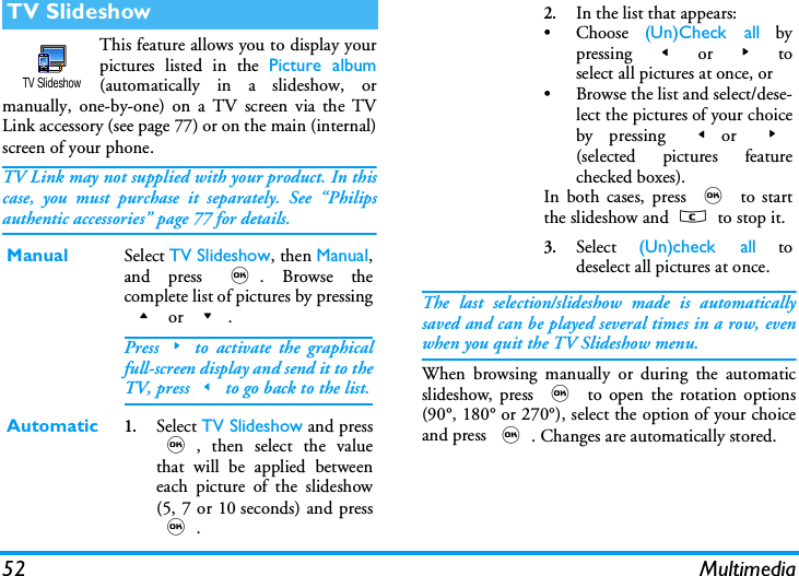 52 MultimediaThis feature allows you to display yourpictures listed in the Picture album(automatically in a slideshow, ormanually, one-by-one) on a TV screen via the TVLink accessory (see page 77) or on the main (internal)screen of your phone.TV Link may not supplied with your product. In thiscase, you must purchase it separately. See &ldquo;Philipsauthentic accessories&rdquo; page 77 for details.The last selection/slideshow made is automaticallysaved and can be played several times in a row, evenwhen you quit the TV Slideshow menu.When browsing manually or during the automaticslideshow, press , to open the rotation options(90&deg;, 180&deg; or 270&deg;), select the option of your choiceand press ,. Changes are automatically stored.TV SlideshowManual Select TV Slideshow, then Manual,and press ,. Browse thecomplete list of pictures by pressing+ or -.Press>to activate the graphicalfull-screen display and send it to theTV, press<to go back to the list.Automatic1.Select TV Slideshow and press,, then select the valuethat will be applied betweeneach picture of the slideshow(5, 7 or 10 seconds) and press,.TV Slideshow2.In the list that appears:&bull; Choose  (Un)Check all bypressing  < or > toselect all pictures at once, or&bull; Browse the list and select/dese-lect the pictures of your choiceby pressing <or  >(selected pictures featurechecked boxes).In both cases, press , to startthe slideshow and c to stop it.3.Select  (Un)check all todeselect all pictures at once.