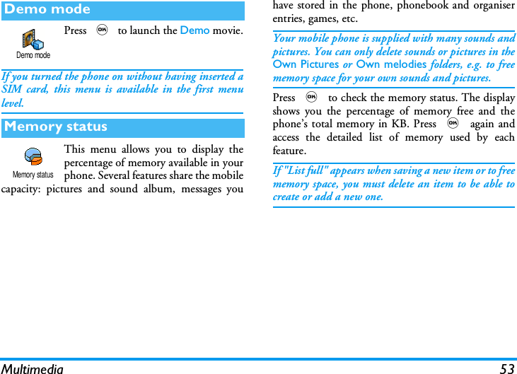 Multimedia 53Press , to launch the Demo movie.If you turned the phone on without having inserted aSIM card, this menu is available in the first menulevel.This menu allows you to display thepercentage of memory available in yourphone. Several features share the mobilecapacity: pictures and sound album, messages youhave stored in the phone, phonebook and organiserentries, games, etc.Your mobile phone is supplied with many sounds andpictures. You can only delete sounds or pictures in theOwn Pictures or Own melodies folders, e.g. to freememory space for your own sounds and pictures.Press , to check the memory status. The displayshows you the percentage of memory free and thephone&rsquo;s total memory in KB. Press , again andaccess the detailed list of memory used by eachfeature.If "List full" appears when saving a new item or to freememory space, you must delete an item to be able tocreate or add a new one.Demo modeMemory statusDemo modeMemory status