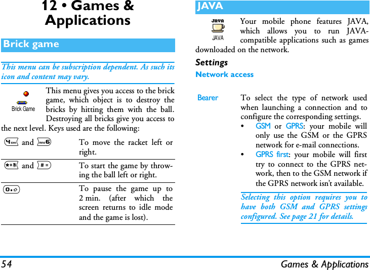 54 Games &amp; Applications12 &bull; Games &amp; ApplicationsThis menu can be subscription dependent. As such itsicon and content may vary.This menu gives you access to the brickgame, which object is to destroy thebricks by hitting them with the ball.Destroying all bricks give you access tothe next level. Keys used are the following:Your mobile phone features JAVA,which allows you to run JAVA-compatible applications such as gamesdownloaded on the network.SettingsNetwork accessBrick game4 and 6To move the racket left orright.* and #To start the game by throw-ing the ball left or right.0To pause the game up to2 min. (after which thescreen returns to idle modeand the game is lost).Brick GameJAVABearerTo select the type of network usedwhen launching a connection and toconfigure the corresponding settings.&bull;GSM or GPRS: your mobile willonly use the GSM or the GPRSnetwork for e-mail connections.&bull;GPRS first: your mobile will firsttry to connect to the GPRS net-work, then to the GSM network ifthe GPRS network isn&rsquo;t available.Selecting this option requires you tohave both GSM and GPRS settingsconfigured. See page 21 for details.JAVA