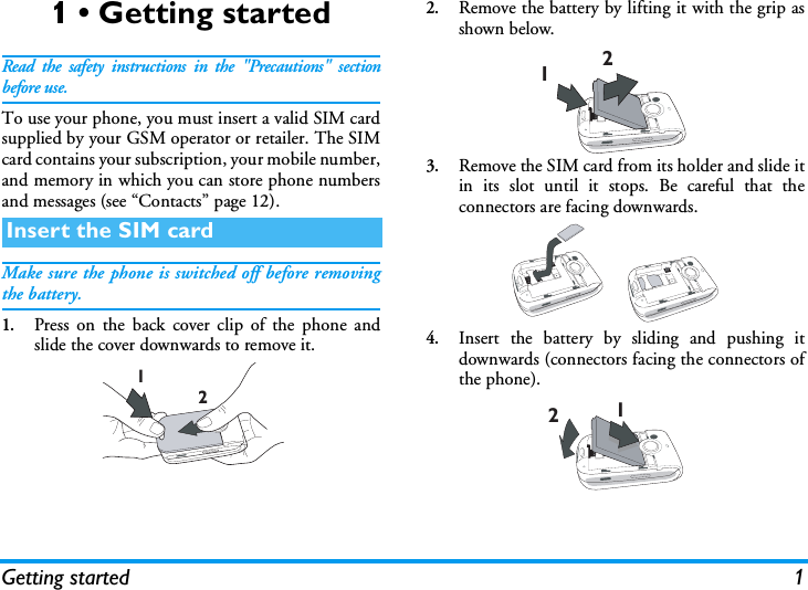 Getting started 11 &bull; Getting startedRead the safety instructions in the "Precautions" sectionbefore use.To use your phone, you must insert a valid SIM cardsupplied by your GSM operator or retailer. The SIMcard contains your subscription, your mobile number,and memory in which you can store phone numbersand messages (see &ldquo;Contacts&rdquo; page 12).Make sure the phone is switched off before removingthe battery.1.Press on the back cover clip of the phone andslide the cover downwards to remove it.2.Remove the battery by lifting it with the grip asshown below.3.Remove the SIM card from its holder and slide itin its slot until it stops. Be careful that theconnectors are facing downwards.4.Insert the battery by sliding and pushing itdownwards (connectors facing the connectors ofthe phone).Insert the SIM card121212