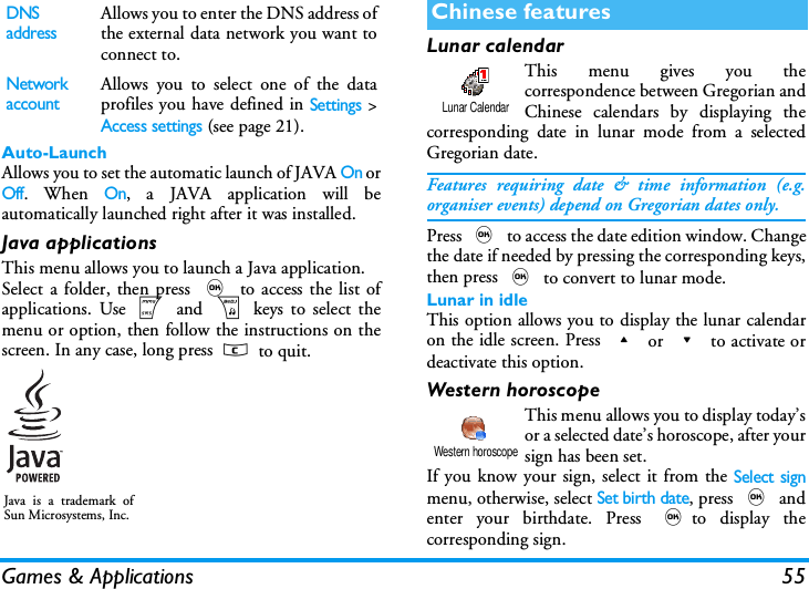 Games &amp; Applications 55Auto-LaunchAllows you to set the automatic launch of JAVA On orOff. When On, a JAVA application will beautomatically launched right after it was installed.Java applicationsThis menu allows you to launch a Java application.Select a folder, then press , to access the list ofapplications. Use m and b keys to select themenu or option, then follow the instructions on thescreen. In any case, long press c to quit.Lunar calendarThis menu gives you thecorrespondence between Gregorian andChinese calendars by displaying thecorresponding date in lunar mode from a selectedGregorian date.Features requiring date &amp; time information (e.g.organiser events) depend on Gregorian dates only.Press , to access the date edition window. Changethe date if needed by pressing the corresponding keys,then press , to convert to lunar mode.Lunar in idleThis option allows you to display the lunar calendaron the idle screen. Press + or - to activate ordeactivate this option.Western horoscopeThis menu allows you to display today&rsquo;sor a selected date&rsquo;s horoscope, after yoursign has been set.If you know your sign, select it from the Select signmenu, otherwise, select Set birth date, press , andenter your birthdate. Press ,to display thecorresponding sign. DNS addressAllows you to enter the DNS address ofthe external data network you want toconnect to.Network accountAllows you to select one of the dataprofiles you have defined in Settings >Access settings (see page 21).Java is a trademark ofSun Microsystems, Inc.Chinese featuresLunar CalendarWestern horoscope