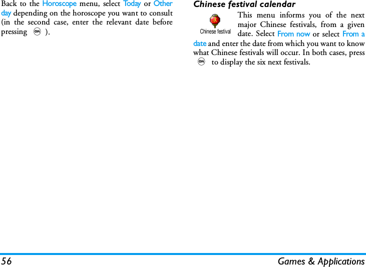 56 Games &amp; ApplicationsBack to the Horoscope menu, select Tod ay or Otherday depending on the horoscope you want to consult(in the second case, enter the relevant date beforepressing ,).Chinese festival calendarThis menu informs you of the nextmajor Chinese festivals, from a givendate. Select From now or select From adate and enter the date from which you want to knowwhat Chinese festivals will occur. In both cases, press, to display the six next festivals.Chinese festival