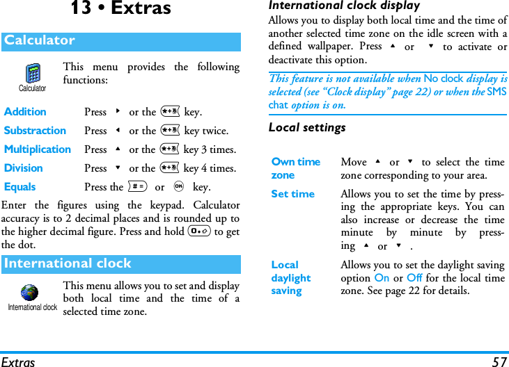 Extras 5713 &bull; ExtrasThis menu provides the followingfunctions:Enter the figures using the keypad. Calculatoraccuracy is to 2 decimal places and is rounded up tothe higher decimal figure. Press and hold 0 to getthe dot.This menu allows you to set and displayboth local time and the time of aselected time zone.International clock displayAllows you to display both local time and the time ofanother selected time zone on the idle screen with adefined wallpaper. Press+or -to activate ordeactivate this option.This feature is not available when No clock display isselected (see &ldquo;Clock display&rdquo; page 22) or when the SMSchat option is on.Local settingsCalculatorAdditionPress>or the * key.SubstractionPress<or the * key twice.MultiplicationPress+or the * key 3 times.DivisionPress-or the * key 4 times.EqualsPress the #or , key.International clockCalculatorInternational clockOwn time zoneMove+or-to select the timezone corresponding to your area.Set time Allows you to set the time by press-ing the appropriate keys. You canalso increase or decrease the timeminute by minute by press-ing+or-.Local daylight savingAllows you to set the daylight savingoption On or Off for the local timezone. See page 22 for details.