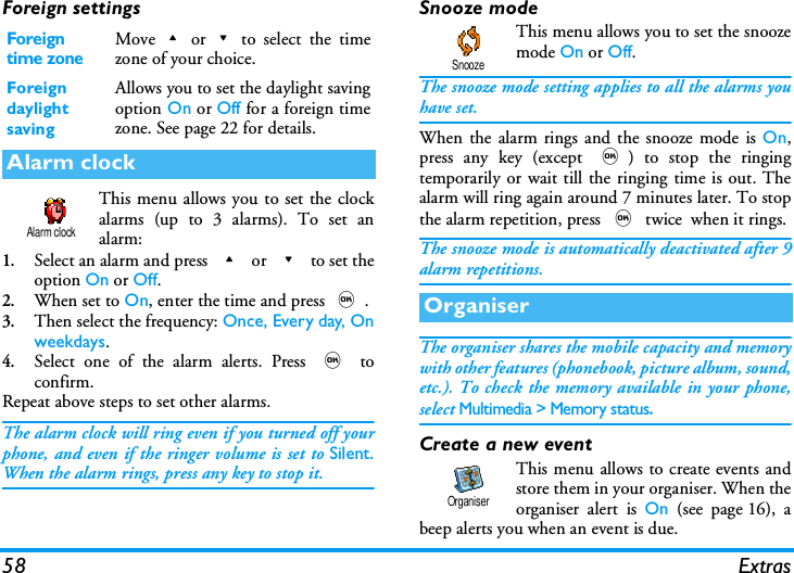 58 ExtrasForeign settingsThis menu allows you to set the clockalarms (up to 3 alarms). To set analarm:1.Select an alarm and press + or - to set theoption On or Off.2.When set to On, enter the time and press ,.3.Then select the frequency: Once, Every day, Onweekdays. 4.Select one of the alarm alerts. Press , toconfirm.Repeat above steps to set other alarms.The alarm clock will ring even if you turned off yourphone, and even if the ringer volume is set to Silent.When the alarm rings, press any key to stop it.Snooze modeThis menu allows you to set the snoozemode On or Off.The snooze mode setting applies to all the alarms youhave set.When the alarm rings and the snooze mode is On,press any key (except ,) to stop the ringingtemporarily or wait till the ringing time is out. Thealarm will ring again around 7 minutes later. To stopthe alarm repetition, press , twice  when it rings.The snooze mode is automatically deactivated after 9alarm repetitions.The organiser shares the mobile capacity and memorywith other features (phonebook, picture album, sound,etc.). To check the memory available in your phone,select Multimedia > Memory status.Create a new eventThis menu allows to create events andstore them in your organiser. When theorganiser alert is On (see page 16), abeep alerts you when an event is due.Foreign time zoneMove+or-to select the timezone of your choice.Foreign daylight savingAllows you to set the daylight savingoption On or Off for a foreign timezone. See page 22 for details.Alarm clockAlarm clockOrganiserSnoozeOrganiser