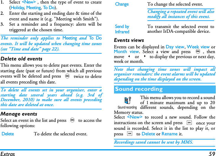 Extras 591.Select <New> , then the type of event to create(Holiday, Meeting, To D o).2.Enter the starting and ending date &amp; time of theevent and name it (e.g. "Meeting with Smith").3.Set a reminder and a frequency: alerts will betriggered at the chosen time.The reminder only applies to Meeting and To  D oevents. It will be updated when changing time zones(see &ldquo;Time and date&rdquo; page 22).Delete old eventsThis menu allows you to delete past events. Enter thestarting date (past or future) from which all previousevents will be deleted and press , twice to deleteall events preceding this date.To delete all events set in your organiser, enter astarting date several years ahead (e.g. 3rd ofDecember, 2010) to make sure all events precedingthis date are deleted at once.Manage eventsSelect an event in the list and press , to access thefollowing options:Events viewsEvents can be displayed in Day view, Week view orMonth view. Select a view and press ,, thenmove< or >to display the previous or next day,week or month.Note that changing time zones will impact allorganiser reminders: the event alarms will be updateddepending on the time displayed on the screen.This menu allows you to record a soundof 1 minute maximum and up to 20different sounds, depending on theMemory status. Select  <New> to record a new sound. Follow theinstructions on the screen and press , once yoursound is recorded. Select it in the list to play it, orpress , to Delete or Rename it.Recordings saved cannot be sent by MMS.DeleteTo delete the selected event.ChangeTo change the selected event.Changing a repeated event will alsomodify all instances of this event.Send by InfraredTo transmit the selected event toanother IrDA-compatible device.Sound recordingSound recording