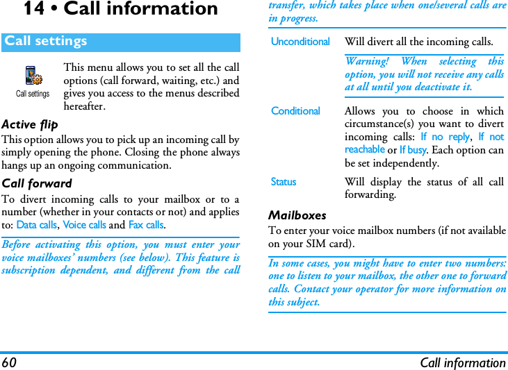 60 Call information14 &bull; Call informationThis menu allows you to set all the calloptions (call forward, waiting, etc.) andgives you access to the menus describedhereafter.Active flipThis option allows you to pick up an incoming call bysimply opening the phone. Closing the phone alwayshangs up an ongoing communication.Call forwardTo divert incoming calls to your mailbox or to anumber (whether in your contacts or not) and appliesto: Data calls, Voice calls and Fax calls.Before activating this option, you must enter yourvoice mailboxes&rsquo; numbers (see below). This feature issubscription dependent, and different from the calltransfer, which takes place when one/several calls arein progress.MailboxesTo enter your voice mailbox numbers (if not availableon your SIM card).In some cases, you might have to enter two numbers:one to listen to your mailbox, the other one to forwardcalls. Contact your operator for more information onthis subject.Call settingsCall settingsUnconditionalWill divert all the incoming calls.Warning! When selecting thisoption, you will not receive any callsat all until you deactivate it.ConditionalAllows you to choose in whichcircumstance(s) you want to divertincoming calls: If no reply, If notreachable or If busy. Each option canbe set independently.StatusWill display the status of all callforwarding.