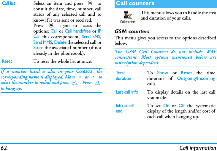 62 Call informationIf a number listed is also in your Contacts, thecorresponding name is displayed. Move+or-toselect the number to redial and press (. Press )to hang up.This menu allows you to handle the costand duration of your calls.GSM countersThis menu gives you access to the options describedbelow.The GSM Call Counters do not include WAPconnections. Most options mentioned below aresubscription dependent.Call listSelect an item and press , toconsult the date, time, number, callstatus of any selected call and toknow if it was sent or received.Press , again to access theoptions: Call or Call handsfree or IPCall this correspondent, Send SMS,Send MMS, Delete the selected call orStore the associated number (if notalready in the phonebook).ResetTo reset the whole list at once.Call countersTotal durationTo  Show or Reset the timeduration of Outgoing/Incomingcalls.Last call infoTo display details on the last callyou made.Info at call endTo set On or Off the systematicdisplay of the length and/or cost ofeach call when hanging up.Call counters