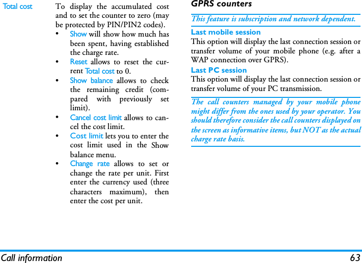 Call information 63GPRS countersThis feature is subscription and network dependent.Last mobile sessionThis option will display the last connection session ortransfer volume of your mobile phone (e.g. after aWAP connection over GPRS).Last PC sessionThis option will display the last connection session ortransfer volume of your PC transmission.The call counters managed by your mobile phonemight differ from the ones used by your operator. Youshould therefore consider the call counters displayed onthe screen as informative items, but NOT as the actualcharge rate basis.Total costTo display the accumulated costand to set the counter to zero (maybe protected by PIN/PIN2 codes).&bull;Show will show how much hasbeen spent, having establishedthe charge rate.&bull;Reset allows to reset the cur-rent To t a l  c o s t to 0.&bull;Show balance allows to checkthe remaining credit (com-pared with previously setlimit).&bull;Cancel cost limit allows to can-cel the cost limit.&bull;Cost limit lets you to enter thecost limit used in the Showbalance menu.&bull;Change rate allows to set orchange the rate per unit. Firstenter the currency used (threecharacters maximum), thenenter the cost per unit.