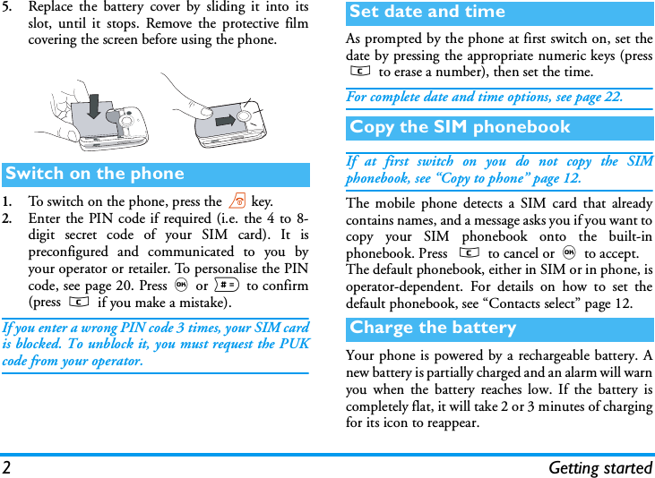 2Getting started5.Replace the battery cover by sliding it into itsslot, until it stops. Remove the protective filmcovering the screen before using the phone.1.To switch on the phone, press the)key.2.Enter the PIN code if required (i.e. the 4 to 8-digit secret code of your SIM card). It ispreconfigured and communicated to you byyour operator or retailer. To personalise the PINcode, see page 20. Press,or # to confirm(press c if you make a mistake).If you enter a wrong PIN code 3 times, your SIM cardis blocked. To unblock it, you must request the PUKcode from your operator.As prompted by the phone at first switch on, set thedate by pressing the appropriate numeric keys (pressc to erase a number), then set the time.For complete date and time options, see page 22.If at first switch on you do not copy the SIMphonebook, see &ldquo;Copy to phone&rdquo; page 12.The mobile phone detects a SIM card that alreadycontains names, and a message asks you if you want tocopy your SIM phonebook onto the built-inphonebook. Press  c to cancel or,to accept. The default phonebook, either in SIM or in phone, isoperator-dependent. For details on how to set thedefault phonebook, see &ldquo;Contacts select&rdquo; page 12.Your phone is powered by a rechargeable battery. Anew battery is partially charged and an alarm will warnyou when the battery reaches low. If the battery iscompletely flat, it will take 2 or 3 minutes of chargingfor its icon to reappear.Switch on the phoneSet date and timeCopy the SIM phonebookCharge the battery