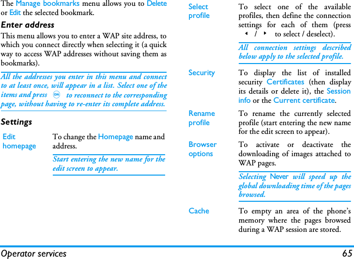 Operator services 65The Manage bookmarks menu allows you to Deleteor Edit the selected bookmark.Enter addressThis menu allows you to enter a WAP site address, towhich you connect directly when selecting it (a quickway to access WAP addresses without saving them asbookmarks).All the addresses you enter in this menu and connectto at least once, will appear in a list. Select one of theitems and press , to reconnect to the correspondingpage, without having to re-enter its complete address.SettingsEdit homepageTo change the Homepage name andaddress.Start entering the new name for theedit screen to appear.Select profileTo select one of the availableprofiles, then define the connectionsettings for each of them (press</> to select / deselect).All connection settings describedbelow apply to the selected profile.Security To display the list of installedsecurity  Certificates (then displayits details or delete it), the Sessioninfo or the Current certificate.Rename profileTo rename the currently selectedprofile (start entering the new namefor the edit screen to appear).Browser optionsTo activate or deactivate thedownloading of images attached toWAP pages.Selecting Never will speed up theglobal downloading time of the pagesbrowsed.Cache To empty an area of the phone&rsquo;smemory where the pages browsedduring a WAP session are stored.