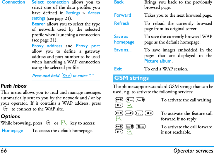66 Operator servicesPush inboxThis menu allows you to read and manage messagesautomatically sent to you by the network and / or byyour operator. If it contains a WAP address, press, to connect to the WAP site.OptionsWhile browsing, press , or ( key to access:The phone supports standard GSM strings that can beused, e.g. to activate the following services:Connection Select connection allows you toselect one of the data profiles youhave defined in Settings > Accesssettings (see page 21).Bearer allows you to select the typeof network used by the selectedprofile when launching a connection(see page 21).Proxy address and Proxy portallow you to define a gatewayaddress and port number to be usedwhen launching a WAP connectionusing the selected profile.Press and hold  0 to enter "."Homepage To access the default homepage.Back Brings you back to the previouslybrowsed page.Forward Takes you to the next browsed page.Refresh To reload the currently browsedpage from its original server.Save as homepageTo save the currently browsed WAPpage as the default homepage.Save as... To save images embedded in thepages that are displayed in thePicture album.Exit To end a WAP session.GSM strings* 4 3 # (To activate the call waiting.* 61 # (To activate the feature callforward if no reply.* 6 2 # (To activate the call forwardif not reachable.