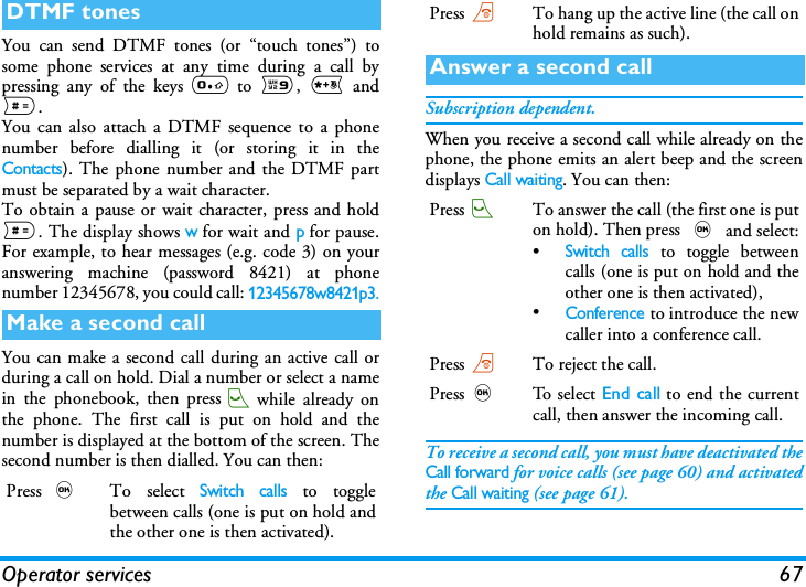 Operator services 67You can send DTMF tones (or &ldquo;touch tones&rdquo;) tosome phone services at any time during a call bypressing any of the keys 0 to 9, * and#.You can also attach a DTMF sequence to a phonenumber before dialling it (or storing it in theContacts). The phone number and the DTMF partmust be separated by a wait character.To obtain a pause or wait character, press and hold#. The display shows w for wait and p for pause.For example, to hear messages (e.g. code 3) on youranswering machine (password 8421) at phonenumber 12345678, you could call: 12345678w8421p3.You can make a second call during an active call orduring a call on hold. Dial a number or select a namein the phonebook, then press(while already onthe phone. The first call is put on hold and thenumber is displayed at the bottom of the screen. Thesecond number is then dialled. You can then:Subscription dependent.When you receive a second call while already on thephone, the phone emits an alert beep and the screendisplays Call waiting. You can then:To receive a second call, you must have deactivated theCall forward for voice calls (see page 60) and activatedthe Call waiting (see page 61).DTMF tonesMake a second callPress ,To select Switch calls to togglebetween calls (one is put on hold andthe other one is then activated).Press)To hang up the active line (the call onhold remains as such).Answer a second callPress(To answer the call (the first one is puton hold). Then press , and select:&bull;Switch calls to toggle betweencalls (one is put on hold and theother one is then activated),&bull;Conference to introduce the newcaller into a conference call.Press)To reject the call.Press,To s e l ec t End call to end the currentcall, then answer the incoming call.