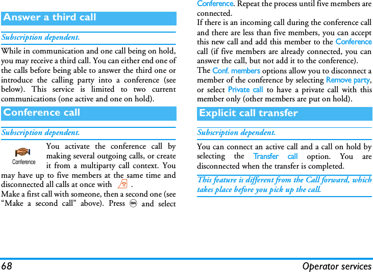 68 Operator servicesSubscription dependent.While in communication and one call being on hold,you may receive a third call. You can either end one ofthe calls before being able to answer the third one orintroduce the calling party into a conference (seebelow). This service is limited to two currentcommunications (one active and one on hold).Subscription dependent.You activate the conference call bymaking several outgoing calls, or createit from a multiparty call context. Youmay have up to five members at the same time anddisconnected all calls at once with ).Make a first call with someone, then a second one (see&ldquo;Make a second call&rdquo; above). Press,and selectConference. Repeat the process until five members areconnected.If there is an incoming call during the conference calland there are less than five members, you can acceptthis new call and add this member to the Conferencecall (if five members are already connected, you cananswer the call, but not add it to the conference).The Conf. members options allow you to disconnect amember of the conference by selecting Remove party,or select Private call to have a private call with thismember only (other members are put on hold).Subscription dependent.You can connect an active call and a call on hold byselecting the Tr a n s f e r  c a l l option. You aredisconnected when the transfer is completed.This feature is different from the Call forward, whichtakes place before you pick up the call.Answer a third callConference callConferenceExplicit call transfer