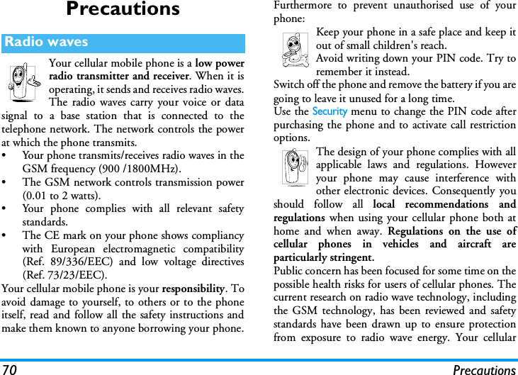 70 PrecautionsPrecautionsYour cellular mobile phone is a low powerradio transmitter and receiver. When it isoperating, it sends and receives radio waves.The radio waves carry your voice or datasignal to a base station that is connected to thetelephone network. The network controls the powerat which the phone transmits.&bull; Your phone transmits/receives radio waves in theGSM frequency (900 /1800MHz).&bull; The GSM network controls transmission power(0.01 to 2 watts).&bull; Your phone complies with all relevant safetystandards.&bull; The CE mark on your phone shows compliancywith European electromagnetic compatibility(Ref. 89/336/EEC) and low voltage directives(Ref. 73/23/EEC).Your cellular mobile phone is your responsibility. Toavoid damage to yourself, to others or to the phoneitself, read and follow all the safety instructions andmake them known to anyone borrowing your phone.Furthermore to prevent unauthorised use of yourphone:Keep your phone in a safe place and keep itout of small children's reach.Avoid writing down your PIN code. Try toremember it instead. Switch off the phone and remove the battery if you aregoing to leave it unused for a long time.Use the Security menu to change the PIN code afterpurchasing the phone and to activate call restrictionoptions.The design of your phone complies with allapplicable laws and regulations. Howeveryour phone may cause interference withother electronic devices. Consequently youshould follow all local recommendations andregulations when using your cellular phone both athome and when away. Regulations on the use ofcellular phones in vehicles and aircraft areparticularly stringent.Public concern has been focused for some time on thepossible health risks for users of cellular phones. Thecurrent research on radio wave technology, includingthe GSM technology, has been reviewed and safetystandards have been drawn up to ensure protectionfrom exposure to radio wave energy. Your cellularRadio waves