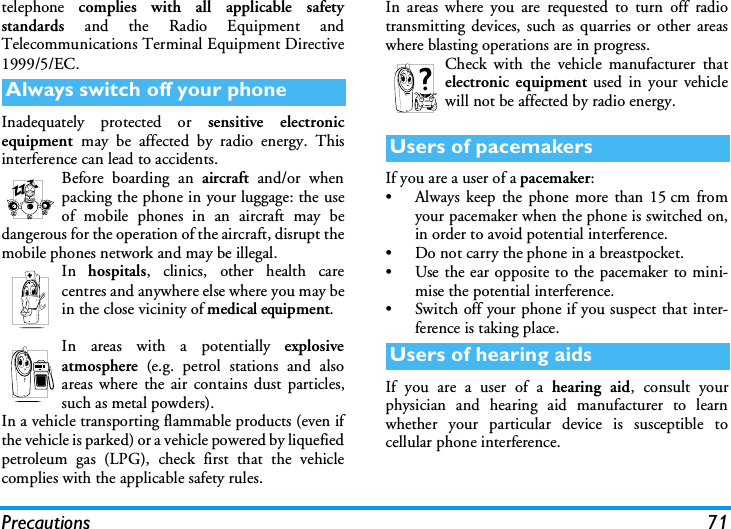 Precautions 71telephone  complies with all applicable safetystandards  and the Radio Equipment andTelecommunications Terminal Equipment Directive1999/5/EC.Inadequately protected or sensitive electronicequipment  may be affected by radio energy. Thisinterference can lead to accidents.Before boarding an aircraft and/or whenpacking the phone in your luggage: the useof mobile phones in an aircraft may bedangerous for the operation of the aircraft, disrupt themobile phones network and may be illegal.In  hospitals, clinics, other health carecentres and anywhere else where you may bein the close vicinity of medical equipment.In areas with a potentially explosiveatmosphere (e.g. petrol stations and alsoareas where the air contains dust particles,such as metal powders).In a vehicle transporting flammable products (even ifthe vehicle is parked) or a vehicle powered by liquefiedpetroleum gas (LPG), check first that the vehiclecomplies with the applicable safety rules.In areas where you are requested to turn off radiotransmitting devices, such as quarries or other areaswhere blasting operations are in progress.Check with the vehicle manufacturer thatelectronic equipment used in your vehiclewill not be affected by radio energy.If you are a user of a pacemaker:&bull; Always keep the phone more than 15 cm fromyour pacemaker when the phone is switched on,in order to avoid potential interference.&bull; Do not carry the phone in a breastpocket.&bull; Use the ear opposite to the pacemaker to mini-mise the potential interference.&bull; Switch off your phone if you suspect that inter-ference is taking place.If you are a user of a hearing aid, consult yourphysician and hearing aid manufacturer to learnwhether your particular device is susceptible tocellular phone interference.Always switch off your phoneUsers of pacemakersUsers of hearing aids