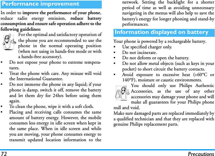 72 PrecautionsIn order to improve the performance of your phone,reduce radio energy emission, reduce batteryconsumption and ensure safe operation adhere to thefollowing guidelines:For the optimal and satisfactory operation ofthe phone you are recommended to use thephone in the normal operating position(when not using in hands-free mode or witha hands-free accessory).&bull; Do not expose your phone to extreme tempera-tures.&bull; Treat the phone with care. Any misuse will voidthe International Guarantee.&bull; Do not immerse the phone in any liquid; if yourphone is damp, switch it off, remove the batteryand let them dry for 24hrs before using themagain.&bull; To clean the phone, wipe it with a soft cloth.&bull; Placing and receiving calls consumes the sameamount of battery energy. However, the mobileconsumes less energy in idle screen when kept inthe same place. When in idle screen and whileyou are moving, your phone consumes energy totransmit updated location information to thenetwork. Setting the backlight for a shorterperiod of time as well as avoiding unnecessarynavigating in the menus will also help to save thebattery&rsquo;s energy for longer phoning and stand-byperformances.Your phone is powered by a rechargeable battery.&bull; Use specified charger only.&bull; Do not incinerate.&bull; Do not deform or open the battery.&bull; Do not allow metal objects (such as keys in yourpocket) to short circuit the battery contacts.&bull; Avoid exposure to excessive heat (>60&deg;C or140&deg;F), moisture or caustic environments.You should only use Philips AuthenticAccessories, as the use of any otheraccessories may damage your phone and willmake all guarantees for your Philips phonenull and void.Make sure damaged parts are replaced immediately bya qualified technician and that they are replaced withgenuine Philips replacement parts.Performance improvementInformation displayed on battery