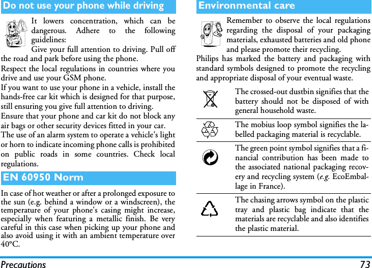 Precautions 73It lowers concentration, which can bedangerous. Adhere to the followingguidelines:Give your full attention to driving. Pull offthe road and park before using the phone.Respect the local regulations in countries where youdrive and use your GSM phone.If you want to use your phone in a vehicle, install thehands-free car kit which is designed for that purpose,still ensuring you give full attention to driving.Ensure that your phone and car kit do not block anyair bags or other security devices fitted in your car.The use of an alarm system to operate a vehicle's lightor horn to indicate incoming phone calls is prohibitedon public roads in some countries. Check localregulations.In case of hot weather or after a prolonged exposure tothe sun (e.g. behind a window or a windscreen), thetemperature of your phone's casing might increase,especially when featuring a metallic finish. Be verycareful in this case when picking up your phone andalso avoid using it with an ambient temperature over40&deg;C.Remember to observe the local regulationsregarding the disposal of your packagingmaterials, exhausted batteries and old phoneand please promote their recycling.Philips has marked the battery and packaging withstandard symbols designed to promote the recyclingand appropriate disposal of your eventual waste.Do not use your phone while drivingEN 60950 NormEnvironmental careThe crossed-out dustbin signifies that thebattery should not be disposed of withgeneral household waste.The mobius loop symbol signifies the la-belled packaging material is recyclable.The green point symbol signifies that a fi-nancial contribution has been made tothe associated national packaging recov-ery and recycling system (e.g. EcoEmbal-lage in France).The chasing arrows symbol on the plastictray and plastic bag indicate that thematerials are recyclable and also identifiesthe plastic material.