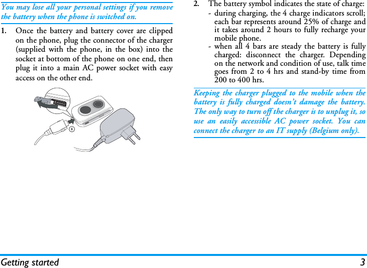 Getting started 3You may lose all your personal settings if you removethe battery when the phone is switched on.1.Once the battery and battery cover are clippedon the phone, plug the connector of the charger(supplied with the phone, in the box) into thesocket at bottom of the phone on one end, thenplug it into a main AC power socket with easyaccess on the other end.2.The battery symbol indicates the state of charge:- during charging, the 4 charge indicators scroll;each bar represents around 25% of charge andit takes around 2 hours to fully recharge yourmobile phone.- when all 4 bars are steady the battery is fullycharged: disconnect the charger. Dependingon the network and condition of use, talk timegoes from 2 to 4 hrs and stand-by time from200 to 400 hrs.Keeping the charger plugged to the mobile when thebattery is fully charged doesn&rsquo;t damage the battery.The only way to turn off the charger is to unplug it, souse an easily accessible AC power socket. You canconnect the charger to an IT supply (Belgium only).
