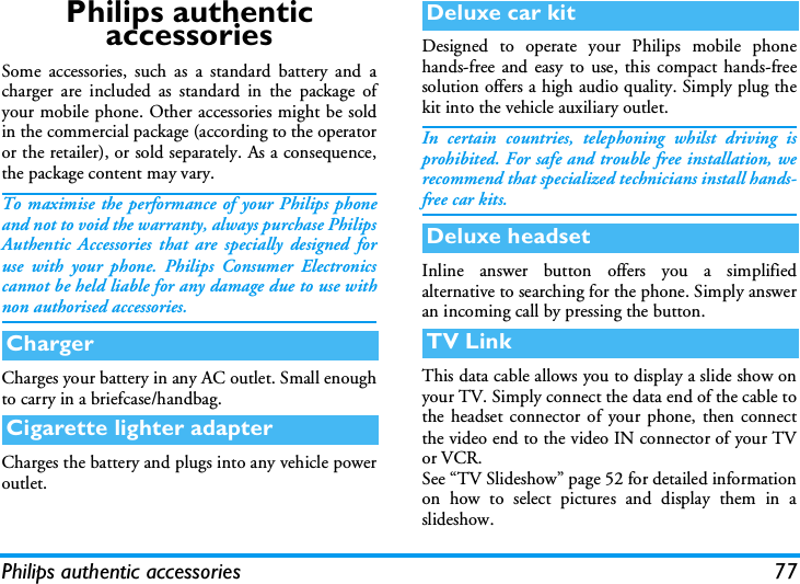 Philips authentic accessories 77Philips authentic  accessoriesSome accessories, such as a standard battery and acharger are included as standard in the package ofyour mobile phone. Other accessories might be soldin the commercial package (according to the operatoror the retailer), or sold separately. As a consequence,the package content may vary.To maximise the performance of your Philips phoneand not to void the warranty, always purchase PhilipsAuthentic Accessories that are specially designed foruse with your phone. Philips Consumer Electronicscannot be held liable for any damage due to use withnon authorised accessories. Charges your battery in any AC outlet. Small enoughto carry in a briefcase/handbag.Charges the battery and plugs into any vehicle poweroutlet.Designed to operate your Philips mobile phonehands-free and easy to use, this compact hands-freesolution offers a high audio quality. Simply plug thekit into the vehicle auxiliary outlet.In certain countries, telephoning whilst driving isprohibited. For safe and trouble free installation, werecommend that specialized technicians install hands-free car kits.Inline answer button offers you a simplifiedalternative to searching for the phone. Simply answeran incoming call by pressing the button.  This data cable allows you to display a slide show onyour TV. Simply connect the data end of the cable tothe headset connector of your phone, then connectthe video end to the video IN connector of your TVor VCR.See &ldquo;TV Slideshow&rdquo; page 52 for detailed informationon how to select pictures and display them in aslideshow.ChargerCigarette lighter adapterDeluxe car kitDeluxe headsetTV Link