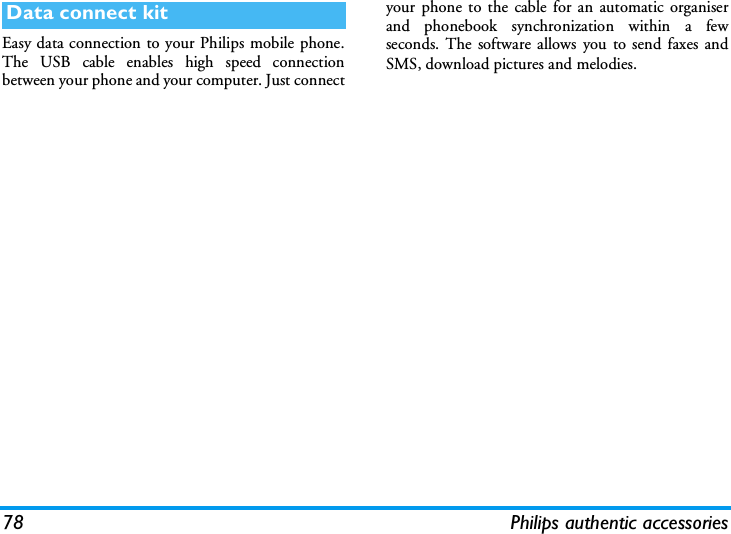 78 Philips authentic accessoriesEasy data connection to your Philips mobile phone.The USB cable enables high speed connectionbetween your phone and your computer. Just connectyour phone to the cable for an automatic organiserand phonebook synchronization within a fewseconds. The software allows you to send faxes andSMS, download pictures and melodies.Data connect kit