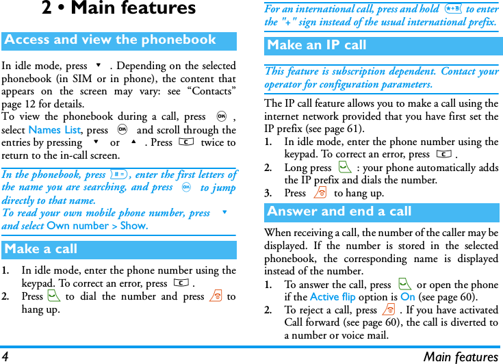 4 Main features2 &bull; Main featuresIn idle mode, press-. Depending on the selectedphonebook (in SIM or in phone), the content thatappears on the screen may vary: see &ldquo;Contacts&rdquo;page 12 for details.To view the phonebook during a call, press ,,select Names List, press , and scroll through theentries by pressing - or +. Press c twice toreturn to the in-call screen.In the phonebook, press #, enter the first letters ofthe name you are searching, and press , to jumpdirectly to that name.To read your own mobile phone number, press -and select Own number > Show.1.In idle mode, enter the phone number using thekeypad. To correct an error, press c.2.Press(to dial the number and press)tohang up.For an international call, press and hold  * to enterthe "+" sign instead of the usual international prefix.This feature is subscription dependent. Contact youroperator for configuration parameters.The IP call feature allows you to make a call using theinternet network provided that you have first set theIP prefix (see page 61).1.In idle mode, enter the phone number using thekeypad. To correct an error, press c.2.Long press (: your phone automatically addsthe IP prefix and dials the number.3.Press ) to hang up.When receiving a call, the number of the caller may bedisplayed. If the number is stored in the selectedphonebook, the corresponding name is displayedinstead of the number.1.To answer the call, press (or open the phoneif the Active flip option is On (see page 60).2.To reject a call, press). If you have activatedCall forward (see page 60), the call is diverted toa number or voice mail.Access and view the phonebookMake a callMake an IP callAnswer and end a call