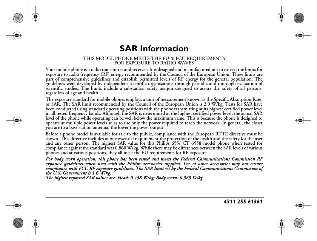 4311 255 61361SAR InformationTHIS MODEL PHONE MEETS THE EU &amp; FCC REQUIREMENTSFOR EXPOSURE TO RADIO WAVESYour mobile phone is a radio transmitter and receiver. It is designed and manufactured not to exceed the limits forexposure to radio frequency (RF) energy recommended by the Council of the European Union. These limits arepart of comprehensive guidelines and establish permitted levels of RF energy for the general population. Theguidelines were developed by independent scientific organisations through periodic and thorough evaluation ofscientific studies. The limits include a substantial safety margin designed to assure the safety of all persons,regardless of age and health.The exposure standard for mobile phones employs a unit of measurement known as the Specific Absorption Rate,or SAR. The SAR limit recommended by the Council of the European Union is 2.0 W/kg. Tests for SAR havebeen conducted using standard operating positions with the phone transmitting at its highest certified power levelin all tested frequency bands. Although the SAR is determined at the highest certified power level, the actual SARlevel of the phone while operating can be well below the maximum value. This is because the phone is designed tooperate at multiple power levels so as to use only the power required to reach the network. In general, the closeryou are to a base station antenna, the lower the power output.Before a phone model is available for sale to the public, compliance with the European RTTE directive must beshown. This directive includes as one essential requirement the protection of the health and the safety for the userand any other person. The highest SAR value for this Philips 655/ CT 6558 model phone when tested forcompliance against the standard was 0.860 W/kg. While there may be differences between the SAR levels of variousphones and at various positions, they all meet the EU requirements for RF exposure.For body worn operation, this phone has been tested and meets the Federal Communications Commission RFexposure guidelines when used with the Philips accessories supplied. Use of other accessories may not ensurecompliance with FCC RF exposure guidelines. The SAR limit set by the Federal Communications Commission ofthe U.S. Government is 1.6 W/kg.The highest reported SAR values are: Head: 0.458 W/kg; Body-worn: 0.383 W/kg.