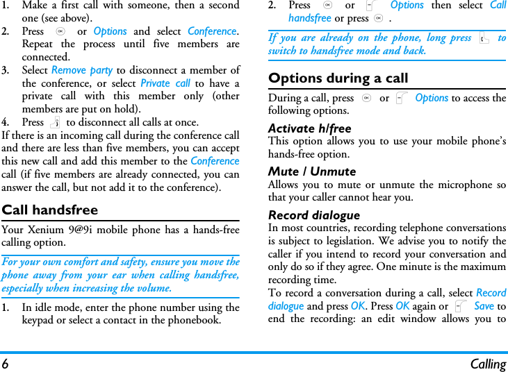 6 Calling1.Make a first call with someone, then a secondone (see above).2.Press  , or Options and select Conference.Repeat the process until five members areconnected. 3.Select Remove party to disconnect a member ofthe conference, or select Private call to have aprivate call with this member only (othermembers are put on hold).4.Press ) to disconnect all calls at once.If there is an incoming call during the conference calland there are less than five members, you can acceptthis new call and add this member to the Conferencecall (if five members are already connected, you cananswer the call, but not add it to the conference).Call handsfreeYour Xenium 9@9i mobile phone has a hands-freecalling option.For your own comfort and safety, ensure you move thephone away from your ear when calling handsfree,especially when increasing the volume.1.In idle mode, enter the phone number using thekeypad or select a contact in the phonebook.2.Press  , or L Options then select Callhandsfree or press,.If you are already on the phone, long press ( toswitch to handsfree mode and back.Options during a callDuring a call, press , or L Options to access thefollowing options.Activate h/freeThis option allows you to use your mobile phone&rsquo;shands-free option.Mute / UnmuteAllows you to mute or unmute the microphone sothat your caller cannot hear you.Record dialogueIn most countries, recording telephone conversationsis subject to legislation. We advise you to notify thecaller if you intend to record your conversation andonly do so if they agree. One minute is the maximumrecording time.To record a conversation during a call, select Recorddialogue and press OK. Press OK again or L Save toend the recording: an edit window allows you to