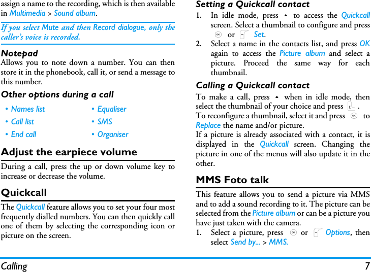 Calling 7assign a name to the recording, which is then availablein Multimedia > Sound album.If you select Mute and then Record dialogue, only thecaller&rsquo;s voice is recorded.NotepadAllows you to note down a number. You can thenstore it in the phonebook, call it, or send a message tothis number.Other options during a callAdjust the earpiece volumeDuring a call, press the up or down volume key toincrease or decrease the volume.QuickcallThe Quickcall feature allows you to set your four mostfrequently dialled numbers. You can then quickly callone of them by selecting the corresponding icon orpicture on the screen.Setting a Quickcall contact1.In idle mode, press+to access the Quickcallscreen. Select a thumbnail to configure and press, or L Set.2.Select a name in the contacts list, and press OKagain to access the Picture album and select apicture. Proceed the same way for eachthumbnail.Calling a Quickcall contactTo make a call, press+when in idle mode, thenselect the thumbnail of your choice and press (.To reconfigure a thumbnail, select it and press , toReplace the name and/or picture.If a picture is already associated with a contact, it isdisplayed in the Quickcall screen. Changing thepicture in one of the menus will also update it in theother.MMS Foto talkThis feature allows you to send a picture via MMSand to add a sound recording to it. The picture can beselected from the Picture album or can be a picture youhave just taken with the camera.1.Select a picture, press ,or LOptions, thenselect Send by... > MMS.&bull; Names list &bull; Equaliser&bull; Call list &bull; SMS&bull; End call &bull; Organiser