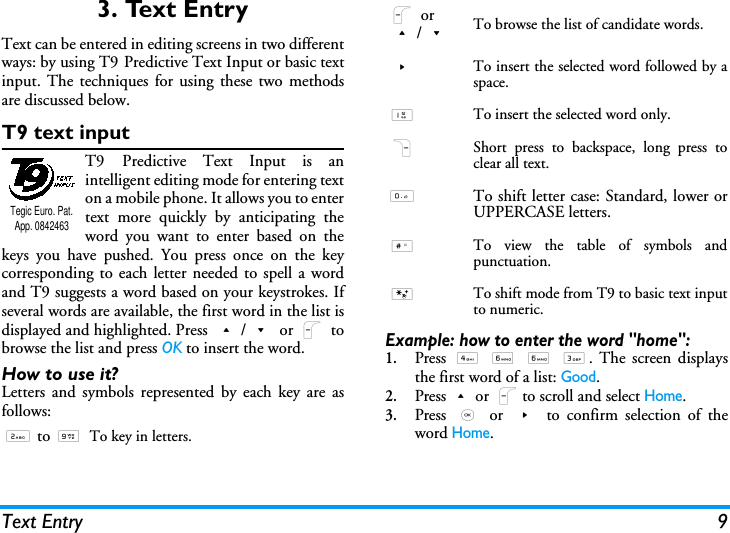 Text Entry 93. Text EntryText can be entered in editing screens in two differentways: by using T9 Predictive Text Input or basic textinput. The techniques for using these two methodsare discussed below.T9 text inputT9 Predictive Text Input is anintelligent editing mode for entering texton a mobile phone. It allows you to entertext more quickly by anticipating theword you want to enter based on thekeys you have pushed. You press once on the keycorresponding to each letter needed to spell a wordand T9 suggests a word based on your keystrokes. Ifseveral words are available, the first word in the list isdisplayed and highlighted. Press +/- or L tobrowse the list and press OK to insert the word.How to use it?Letters and symbols represented by each key are asfollows:Example: how to enter the word "home":1.Press  4 6 6 3. The screen displaysthe first word of a list: Good.2.Press+or Lto scroll and select Home.3.Press  , or > to confirm selection of theword Home.2 to 9To key in letters.Tegic Euro. Pat. App. 0842463L or+/-To browse the list of candidate words.>To insert the selected word followed by aspace.1To insert the selected word only.RShort press to backspace, long press toclear all text.0To shift letter case: Standard, lower orUPPERCASE letters.#To view the table of symbols andpunctuation.*To shift mode from T9 to basic text inputto numeric.