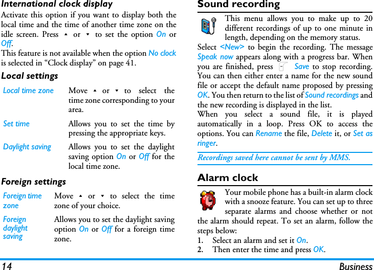 14 BusinessInternational clock displayActivate this option if you want to display both thelocal time and the time of another time zone on theidle screen. Press+or-to set the option On orOff.This feature is not available when the option No clockis selected in &ldquo;Clock display&rdquo; on page 41.Local settingsForeign settingsSound recordingThis menu allows you to make up to 20different recordings of up to one minute inlength, depending on the memory status.Select  <New> to begin the recording. The messageSpeak now appears along with a progress bar. Whenyou are finished, press L Save to stop recording.You can then either enter a name for the new soundfile or accept the default name proposed by pressingOK. You then return to the list of Sound recordings andthe new recording is displayed in the list.When you select a sound file, it is playedautomatically in a loop. Press OK to access theoptions. You can Rename the file, Delete it, or Set asringer.Recordings saved here cannot be sent by MMS.Alarm clockYour mobile phone has a built-in alarm clockwith a snooze feature. You can set up to threeseparate alarms and choose whether or notthe alarm should repeat. To set an alarm, follow thesteps below:1.Select an alarm and set it On.2.Then enter the time and press OK.Local time zone Move+or-to select thetime zone corresponding to yourarea.Set time Allows you to set the time bypressing the appropriate keys.Daylight saving Allows you to set the daylightsaving option On or Off for thelocal time zone.Foreign time zoneMove+or-to select the timezone of your choice.Foreign daylight savingAllows you to set the daylight savingoption On or Off for a foreign timezone.