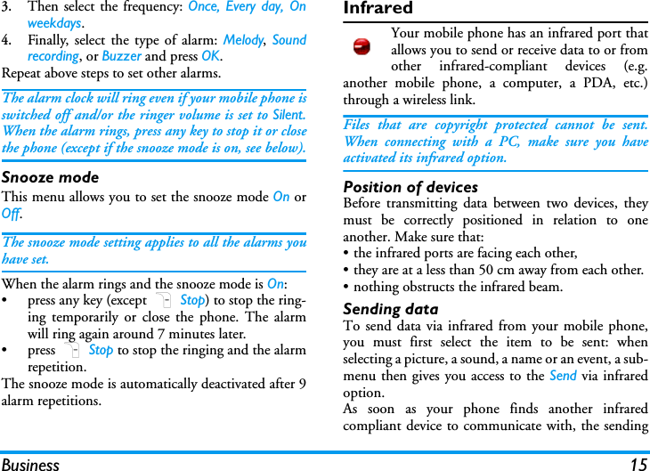 Business 153.Then select the frequency: Once, Every day, Onweekdays.4.Finally, select the type of alarm: Melody,  Soundrecording, or Buzzer and press OK.Repeat above steps to set other alarms.The alarm clock will ring even if your mobile phone isswitched off and/or the ringer volume is set to Silent.When the alarm rings, press any key to stop it or closethe phone (except if the snooze mode is on, see below).Snooze modeThis menu allows you to set the snooze mode On orOff.The snooze mode setting applies to all the alarms youhave set.When the alarm rings and the snooze mode is On:&bull; press any key (except R Stop) to stop the ring-ing temporarily or close the phone. The alarmwill ring again around 7 minutes later.&bull; press R Stop to stop the ringing and the alarmrepetition.The snooze mode is automatically deactivated after 9alarm repetitions.InfraredYour mobile phone has an infrared port thatallows you to send or receive data to or fromother infrared-compliant devices (e.g.another mobile phone, a computer, a PDA, etc.)through a wireless link.Files that are copyright protected cannot be sent.When connecting with a PC, make sure you haveactivated its infrared option.Position of devicesBefore transmitting data between two devices, theymust be correctly positioned in relation to oneanother. Make sure that:&bull; the infrared ports are facing each other,&bull; they are at a less than 50 cm away from each other.&bull; nothing obstructs the infrared beam.Sending dataTo send data via infrared from your mobile phone,you must first select the item to be sent: whenselecting a picture, a sound, a name or an event, a sub-menu then gives you access to the Send via infraredoption.As soon as your phone finds another infraredcompliant device to communicate with, the sending