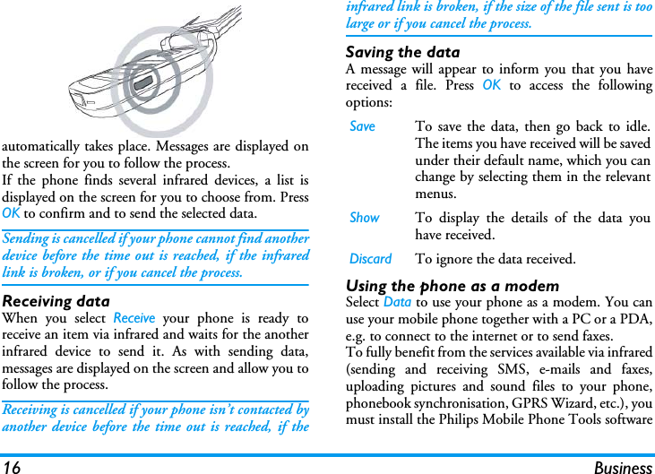 16 Businessautomatically takes place. Messages are displayed onthe screen for you to follow the process.If the phone finds several infrared devices, a list isdisplayed on the screen for you to choose from. PressOK to confirm and to send the selected data.Sending is cancelled if your phone cannot find anotherdevice before the time out is reached, if the infraredlink is broken, or if you cancel the process.Receiving dataWhen you select Receive your phone is ready toreceive an item via infrared and waits for the anotherinfrared device to send it. As with sending data,messages are displayed on the screen and allow you tofollow the process.Receiving is cancelled if your phone isn&rsquo;t contacted byanother device before the time out is reached, if theinfrared link is broken, if the size of the file sent is toolarge or if you cancel the process.Saving the dataA message will appear to inform you that you havereceived a file. Press OK to access the followingoptions:Using the phone as a modemSelect Data to use your phone as a modem. You canuse your mobile phone together with a PC or a PDA,e.g. to connect to the internet or to send faxes.To fully benefit from the services available via infrared(sending and receiving SMS, e-mails and faxes,uploading pictures and sound files to your phone,phonebook synchronisation, GPRS Wizard, etc.), youmust install the Philips Mobile Phone Tools softwareSave To save the data, then go back to idle.The items you have received will be savedunder their default name, which you canchange by selecting them in the relevantmenus.Show To display the details of the data youhave received.Discard To ignore the data received.