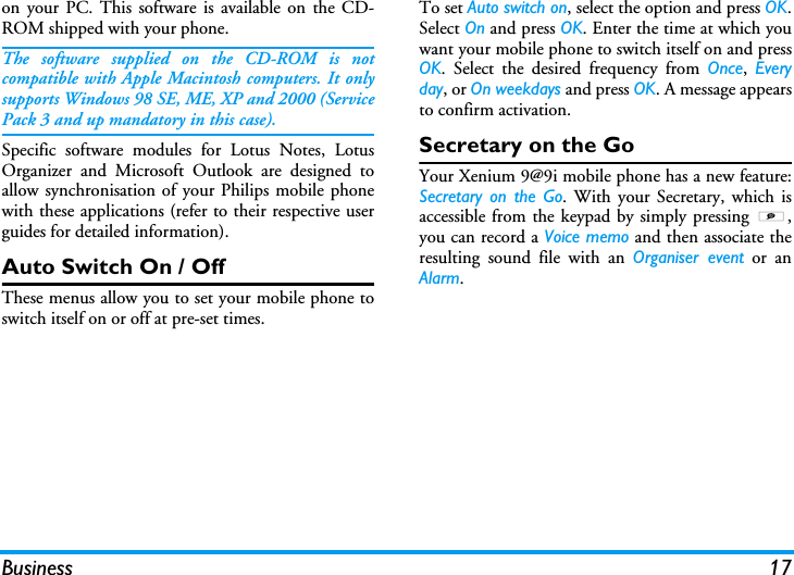 Business 17on your PC. This software is available on the CD-ROM shipped with your phone.The software supplied on the CD-ROM is notcompatible with Apple Macintosh computers. It onlysupports Windows 98 SE, ME, XP and 2000 (ServicePack 3 and up mandatory in this case).Specific software modules for Lotus Notes, LotusOrganizer and Microsoft Outlook are designed toallow synchronisation of your Philips mobile phonewith these applications (refer to their respective userguides for detailed information).Auto Switch On / OffThese menus allow you to set your mobile phone toswitch itself on or off at pre-set times.To set Auto switch on, select the option and press OK.Select On and press OK. Enter the time at which youwant your mobile phone to switch itself on and pressOK. Select the desired frequency from Once,  Everyday, or On weekdays and press OK. A message appearsto confirm activation.Secretary on the GoYour Xenium 9@9i mobile phone has a new feature:Secretary on the Go. With your Secretary, which isaccessible from the keypad by simply pressing S,you can record a Voice memo and then associate theresulting sound file with an Organiser event or anAlarm.