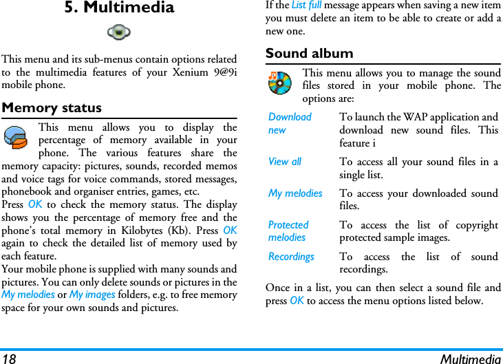 18 Multimedia5. MultimediaThis menu and its sub-menus contain options relatedto the multimedia features of your Xenium 9@9imobile phone.Memory statusThis menu allows you to display thepercentage of memory available in yourphone. The various features share thememory capacity: pictures, sounds, recorded memosand voice tags for voice commands, stored messages,phonebook and organiser entries, games, etc.Press  OK to check the memory status. The displayshows you the percentage of memory free and thephone&rsquo;s total memory in Kilobytes (Kb). Press OKagain to check the detailed list of memory used byeach feature.Your mobile phone is supplied with many sounds andpictures. You can only delete sounds or pictures in theMy melodies or My images folders, e.g. to free memoryspace for your own sounds and pictures.If the List full message appears when saving a new itemyou must delete an item to be able to create or add anew one.Sound albumThis menu allows you to manage the soundfiles stored in your mobile phone. Theoptions are:Once in a list, you can then select a sound file andpress OK to access the menu options listed below.Download newTo launch the WAP application anddownload new sound files. Thisfeature iView all To access all your sound files in asingle list.My melodies To access your downloaded soundfiles. Protected melodiesTo access the list of copyrightprotected sample images.Recordings To access the list of soundrecordings.