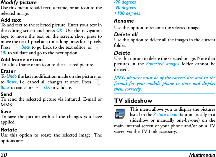 20 MultimediaModify pictureUse this menu to add text, a frame, or an icon to theselected image.Add textTo add text to the selected picture. Enter your text inthe editing screen and press OK. Use the navigationkeys to move the text on the screen: short press tomove the text 1 pixel at a time, long press for 5 pixels.Press R Back to go back to the text editor, or LOK to validate and go to the next option.Add frame or iconTo add a frame or an icon to the selected picture.EraserTo  Undo the last modification made on the picture, orto  Reset, i.e. cancel all changes at once. Press RBack to cancel or L OK to validate.SendTo send the selected picture via infrared, E-mail orMMS.SaveTo save the picture with all the changes you haveapplied.RotateUse this option to rotate the selected image. Theoptions are:-90 degrees-90 degrees+180 degreesRenameUse this option to rename the selected image. Delete allUse this option to delete all the images in the currentfolder. DeleteUse this option to delete the selected image. Note thatpictures in the Protected images folder cannot bedeleted.JPEG pictures must be of the correct size and in theformat for your mobile phone to store and displaythem correctly.TV slideshowThis menu allows you to display the pictureslisted in the Picture album (automatically in aslideshow or manually one-by-one) on themain internal screen of your phone and/or on a TVscreen via the TV Link accessory.